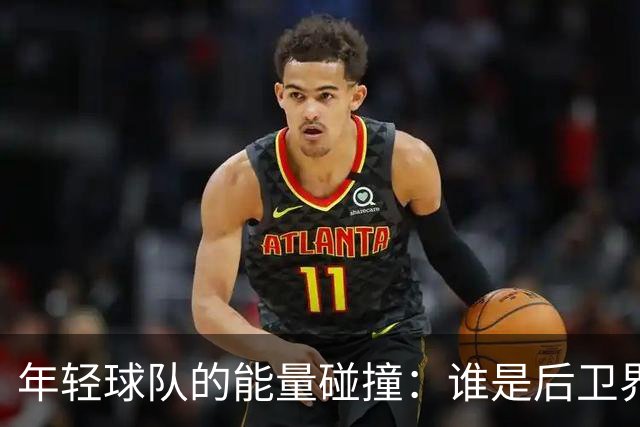 年轻球队的能量碰撞：谁是后卫界的超级英雄？